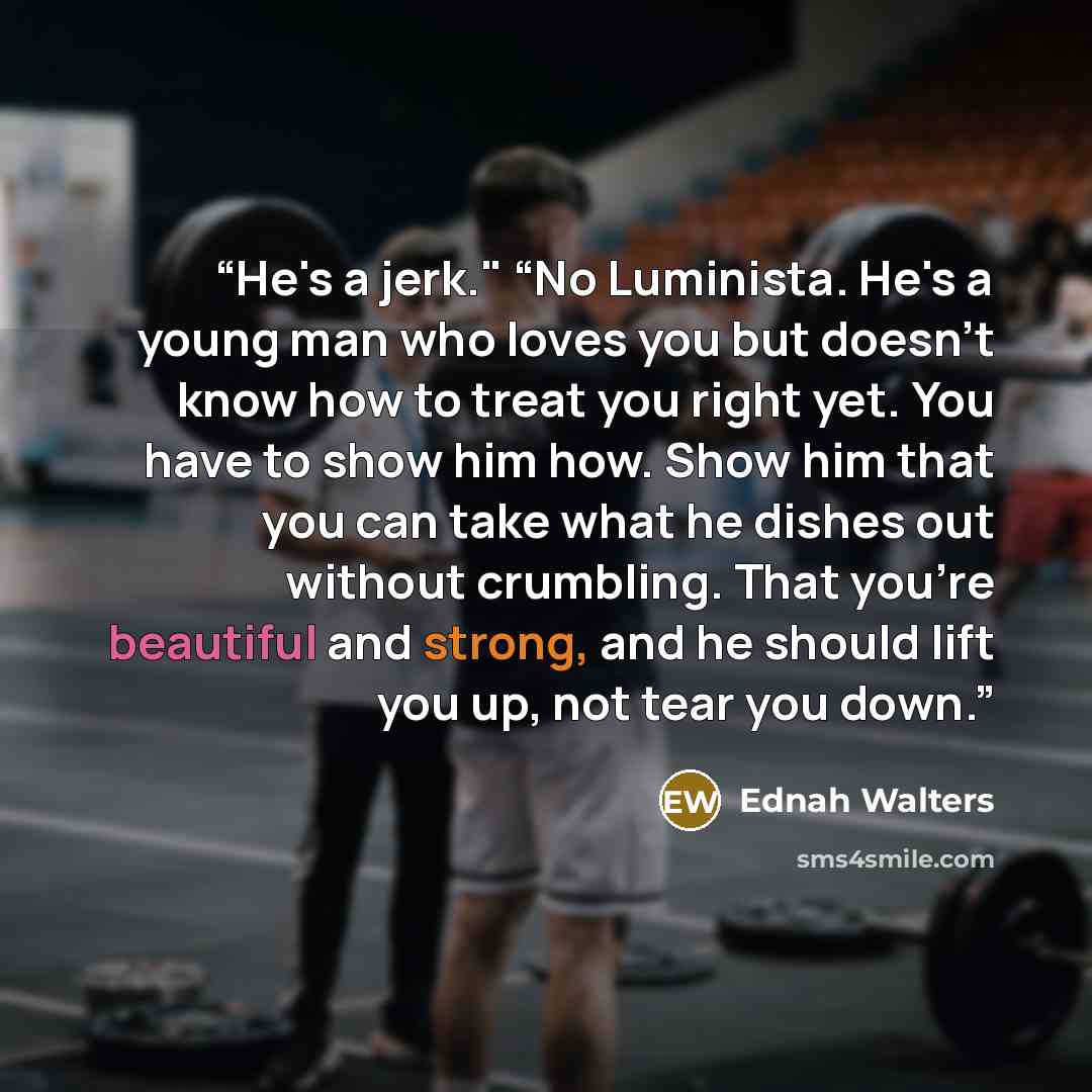 “He's a jerk." “No Luminista. He's a young man who loves you but doesn't know how to treat you right yet. You have to show him how. Show him that you can take what he dishes out without crumbling. That you're beautiful and strong, and he should lift you up, not tear you down.” quote by Ednah Walters