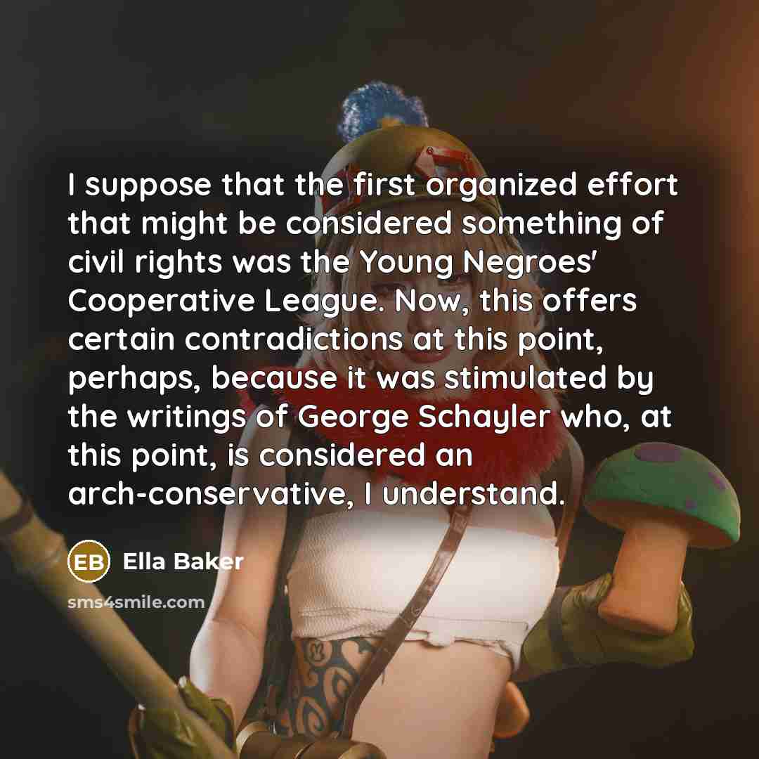 “I suppose that the first organized effort that might be considered something of civil rights was the Young Negroes' Cooperative League. Now, this offers certain contradictions at this point, perhaps, because it was stimulated by the writings of George Schayler who, at this point, is considered an…” quote by Ella Baker