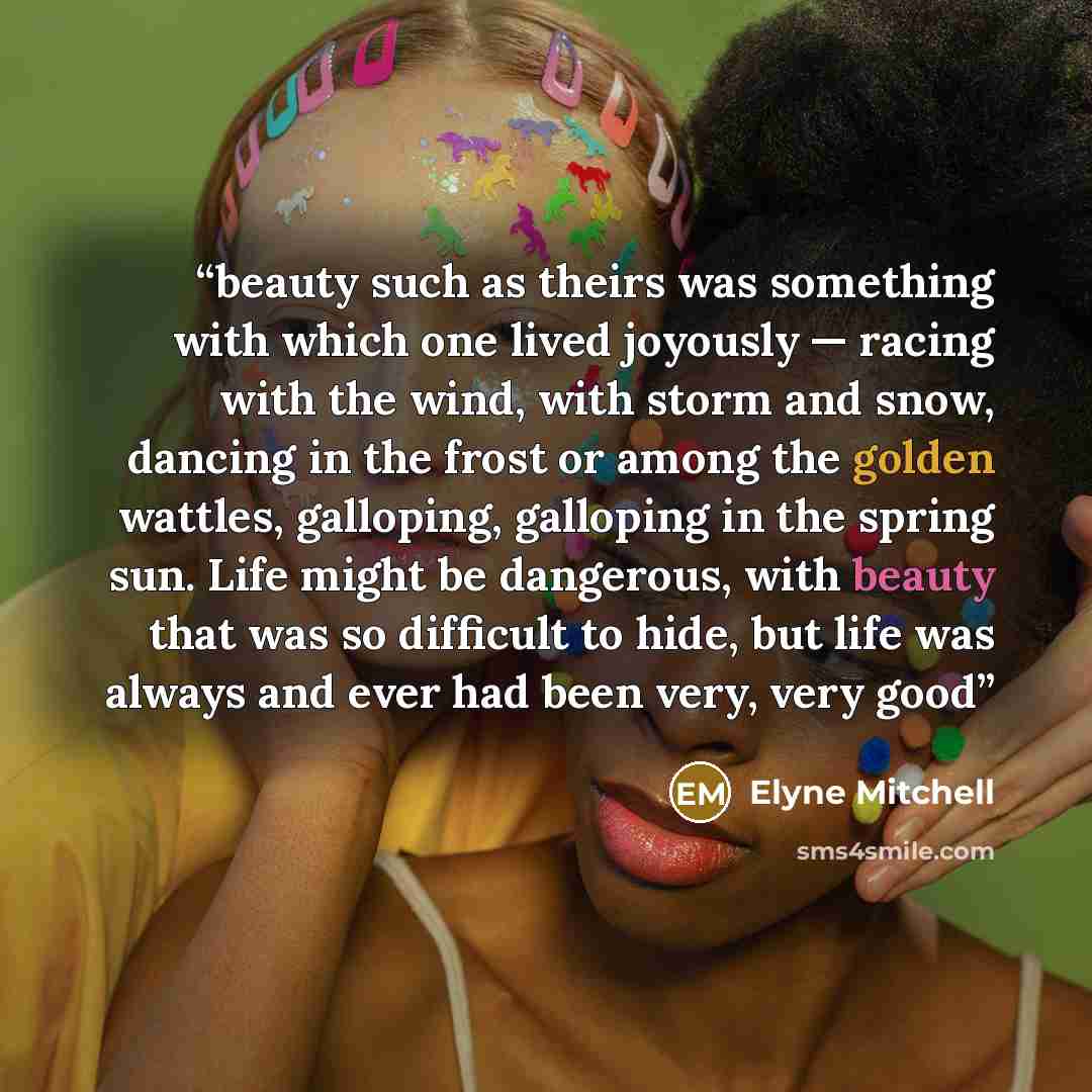 “beauty such as theirs was something with which one lived joyously — racing with the wind, with storm and snow, dancing in the frost or among the golden wattles, galloping, galloping in the spring sun. Life might be dangerous, with beauty that was so difficult to hide, but life was always and ever…” quote by Elyne Mitchell