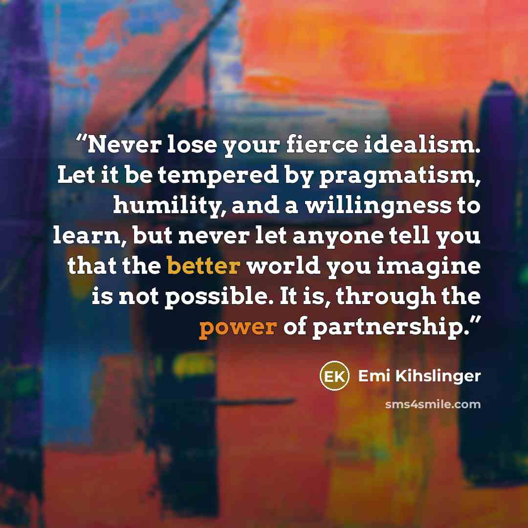“Never lose your fierce idealism. Let it be tempered by pragmatism, humility, and a willingness to learn, but never let anyone tell you that the better world you imagine is not possible. It is, through the power of partnership.” quote by Emi Kihslinger