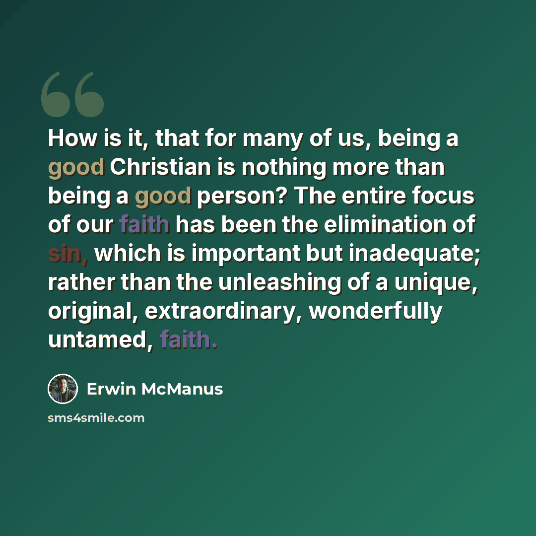 “How is it, that for many of us, being a good Christian is nothing more than being a good person? The entire focus of our faith has been the elimination of sin, which is important but inadequate; rather than the unleashing of a unique, original, extraordinary, wonderfully untamed, faith.” quote by Erwin McManus