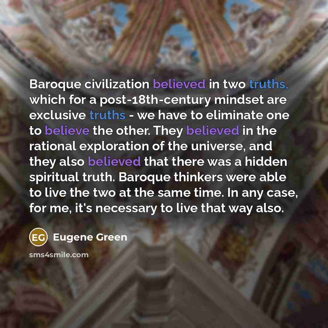 “Baroque civilization believed in two truths, which for a post-18th-century mindset are exclusive truths - we have to eliminate one to believe the other. They believed in the rational exploration of the universe, and they also believed that there was a hidden spiritual truth. Baroque thinkers were…” quote by Eugene Green