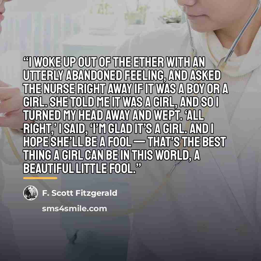 “I woke up out of the ether with an utterly abandoned feeling, and asked the nurse right away if it was a boy or a girl. She told me it was a girl, and so I turned my head away and wept. ‘all right,’ I said, ‘I’m glad it’s a girl. And I hope she’ll be a fool — that’s the best thing a girl can be in…” quote by F. Scott Fitzgerald