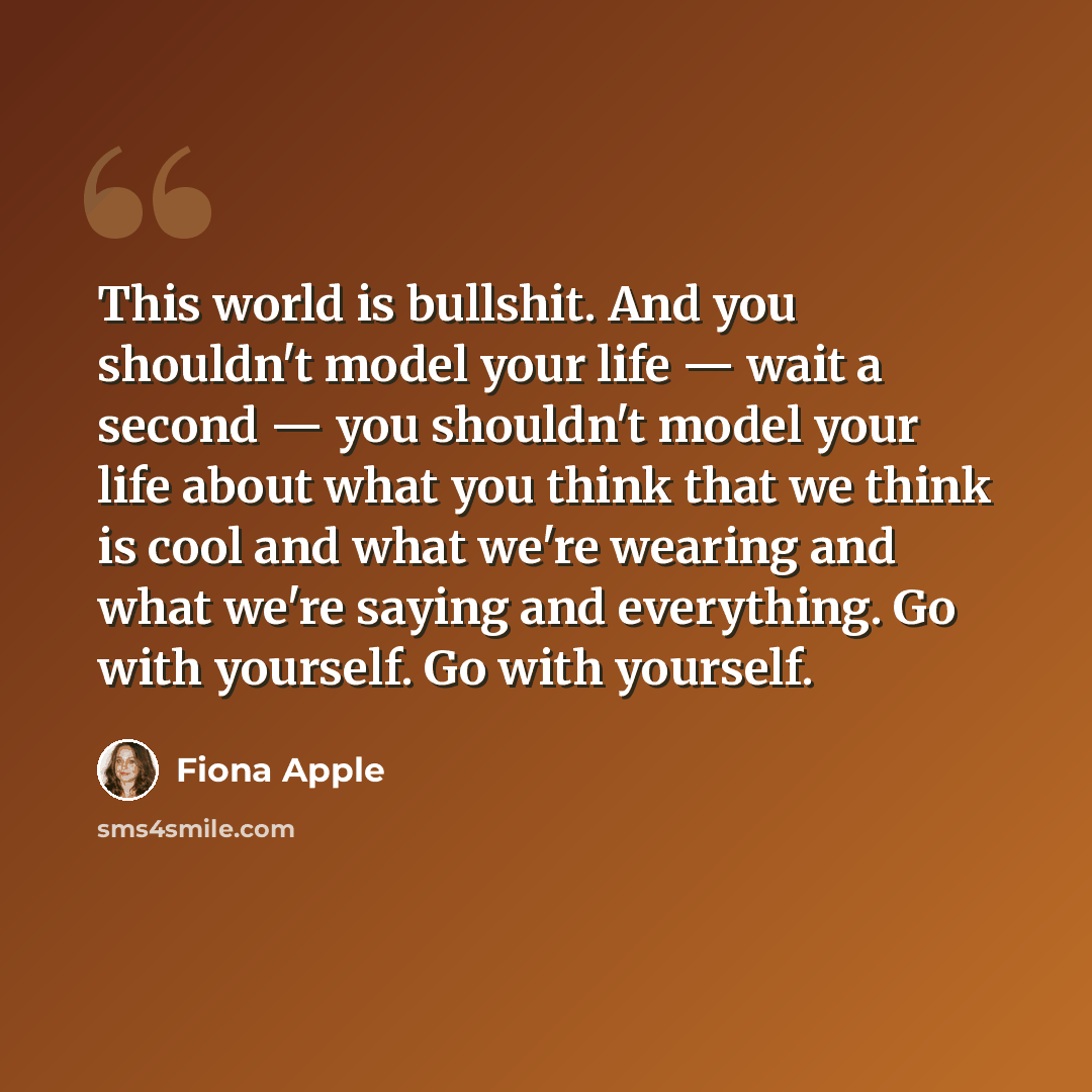 “This world is bullshit. And you shouldn't model your life — wait a second — you shouldn't model your life about what you think that we think is cool and what we're wearing and what we're saying and everything. Go with yourself. Go with yourself.” quote by Fiona Apple