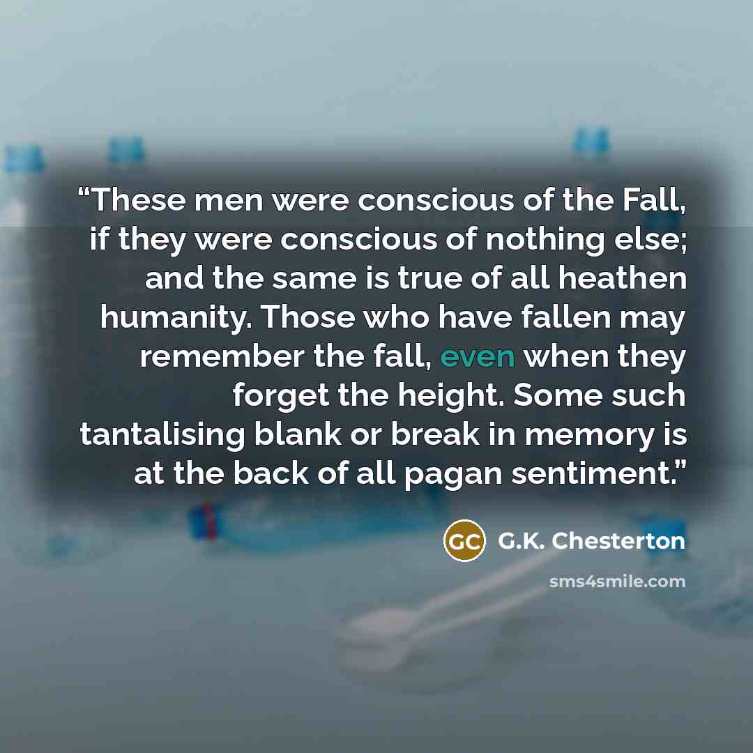 “These men were conscious of the Fall, if they were conscious of nothing else; and the same is true of all heathen humanity. Those who have fallen may remember the fall, even when they forget the height. Some such tantalising blank or break in memory is at the back of all pagan sentiment.” quote by G.K. Chesterton