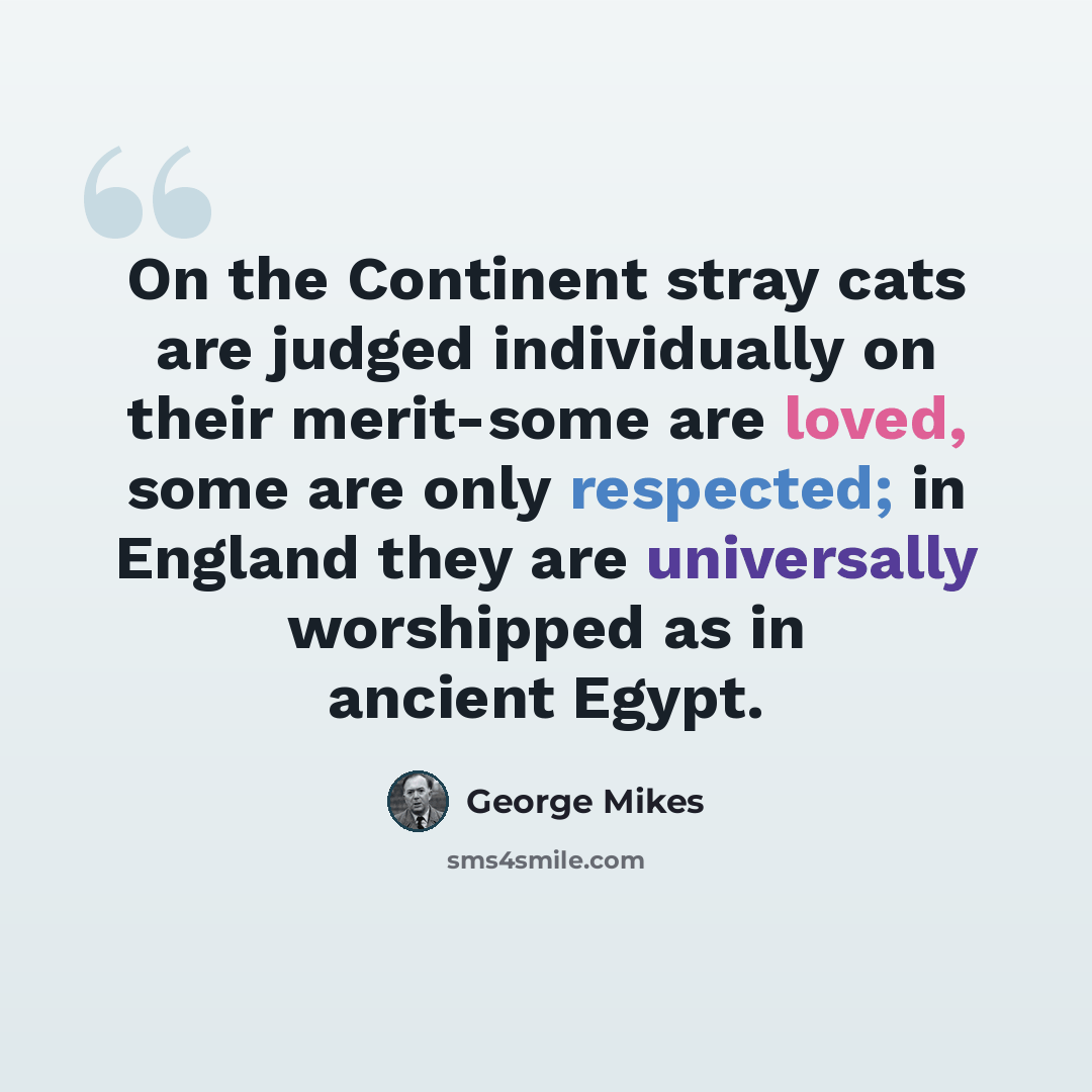 “On the Continent stray cats are judged individually on their merit-some are loved, some are only respected; in England they are universally worshipped as in ancient Egypt.” quote by George Mikes