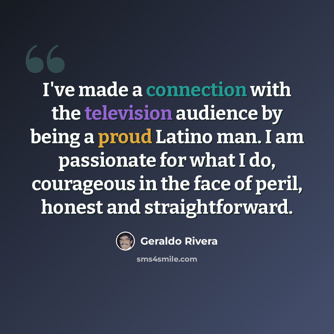“I've made a connection with the television audience by being a proud Latino man. I am passionate for what I do, courageous in the face of peril, honest and straightforward.” quote by Geraldo Rivera