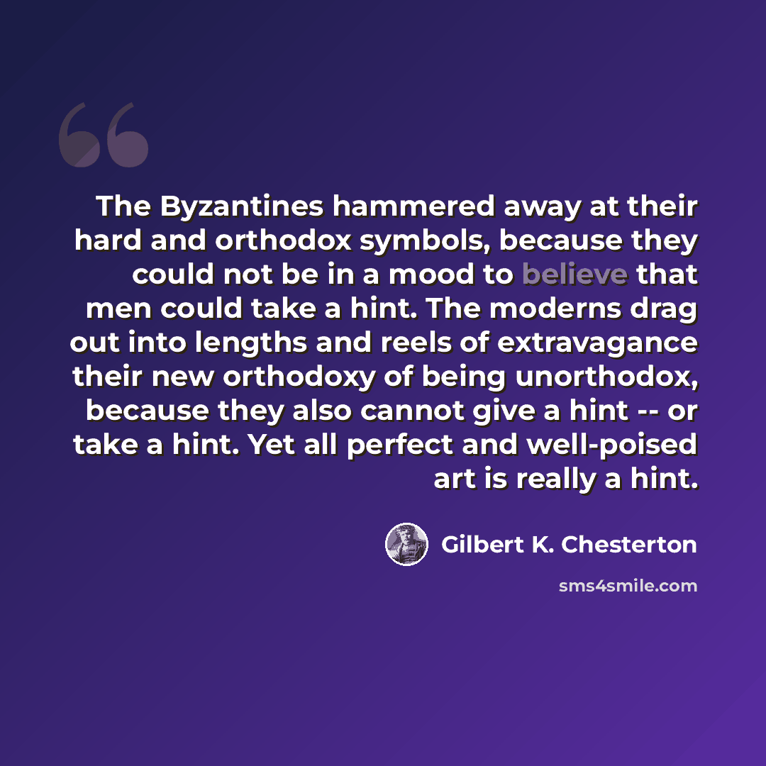 “The Byzantines hammered away at their hard and orthodox symbols, because they could not be in a mood to believe that men could take a hint. The moderns drag out into lengths and reels of extravagance their new orthodoxy of being unorthodox, because they also cannot give a hint -- or take a hint…” quote by Gilbert K. Chesterton
