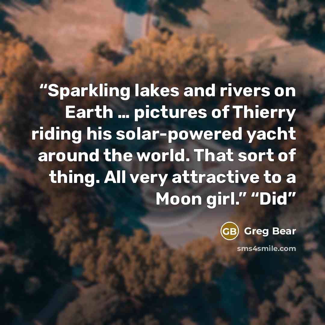 “Sparkling lakes and rivers on Earth … pictures of Thierry riding his solar-powered yacht around the world. That sort of thing. All very attractive to a Moon girl.” “Did” quote by Greg Bear