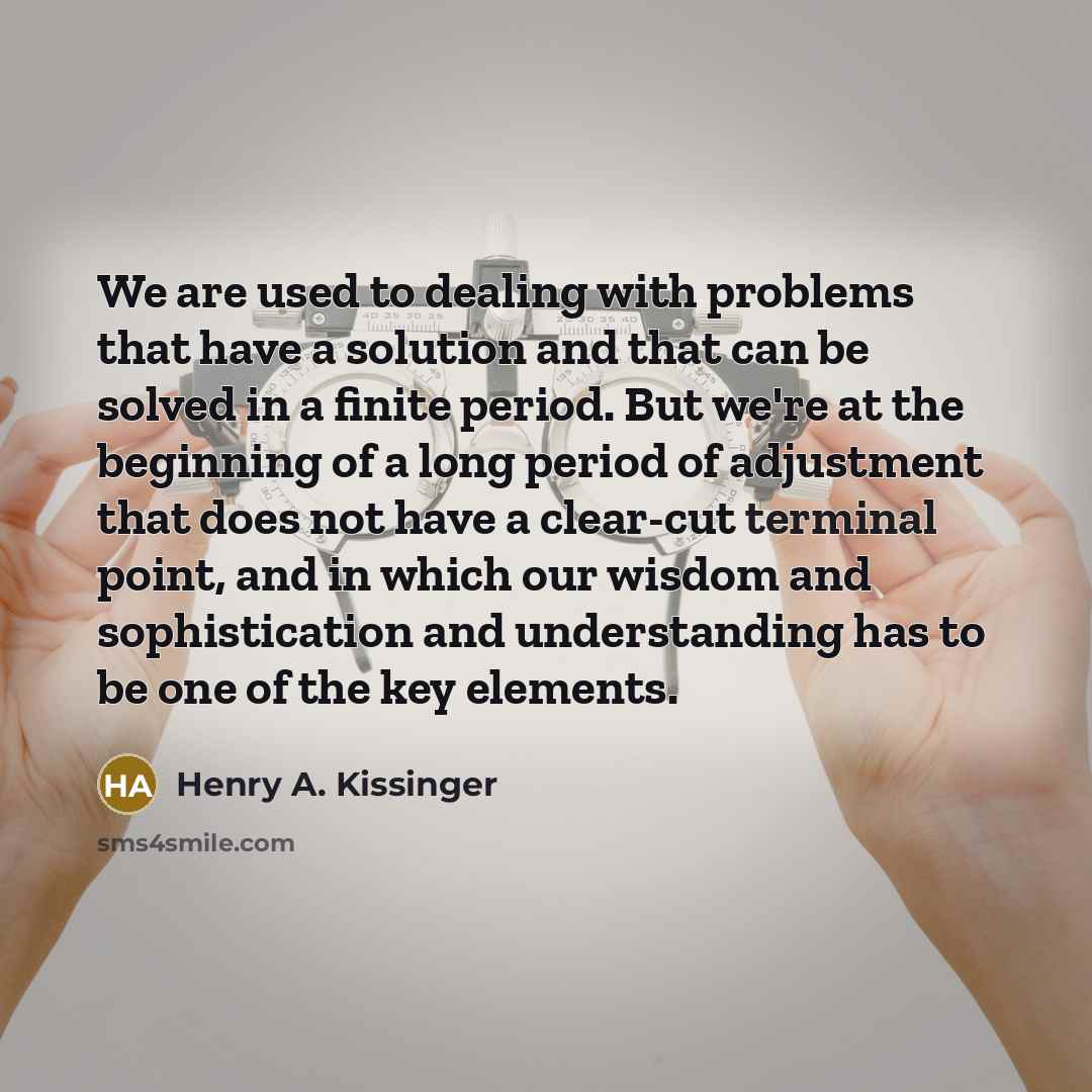 “We are used to dealing with problems that have a solution and that can be solved in a finite period. But we're at the beginning of a long period of adjustment that does not have a clear-cut terminal point, and in which our wisdom and sophistication and understanding has to be one of the key…” quote by Henry A. Kissinger