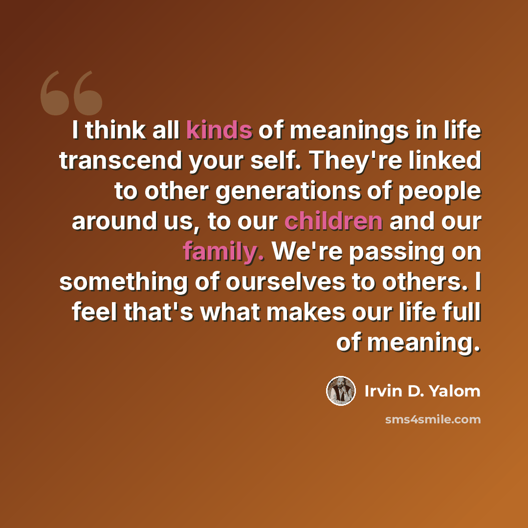 “I think all kinds of meanings in life transcend your self. They're linked to other generations of people around us, to our children and our family. We're passing on something of ourselves to others. I feel that's what makes our life full of meaning.” quote by Irvin D. Yalom