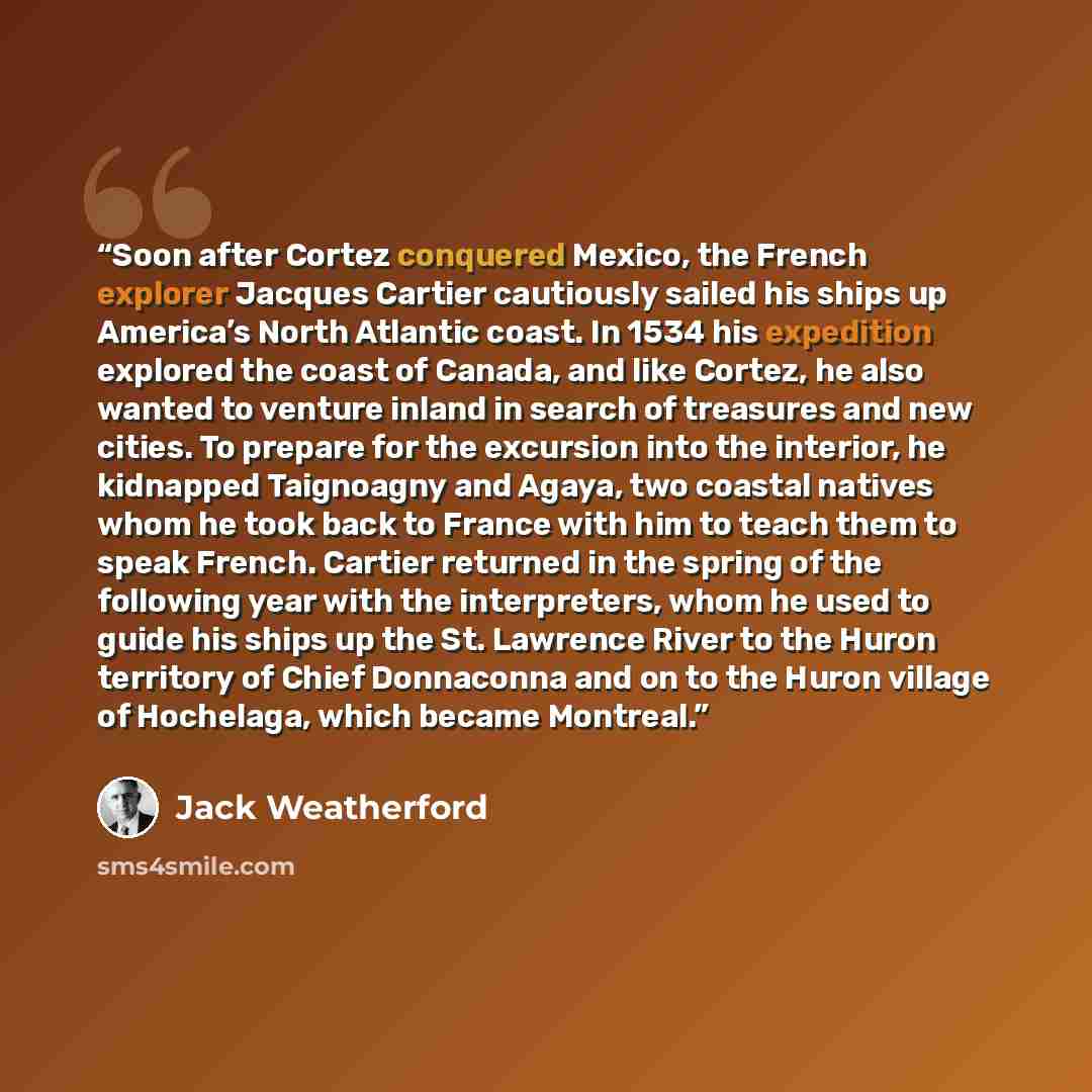 “Soon after Cortez conquered Mexico, the French explorer Jacques Cartier cautiously sailed his ships up America’s North Atlantic coast. In 1534 his expedition explored the coast of Canada, and like Cortez, he also wanted to venture inland in search of treasures and new cities. To prepare for the…” quote by Jack Weatherford