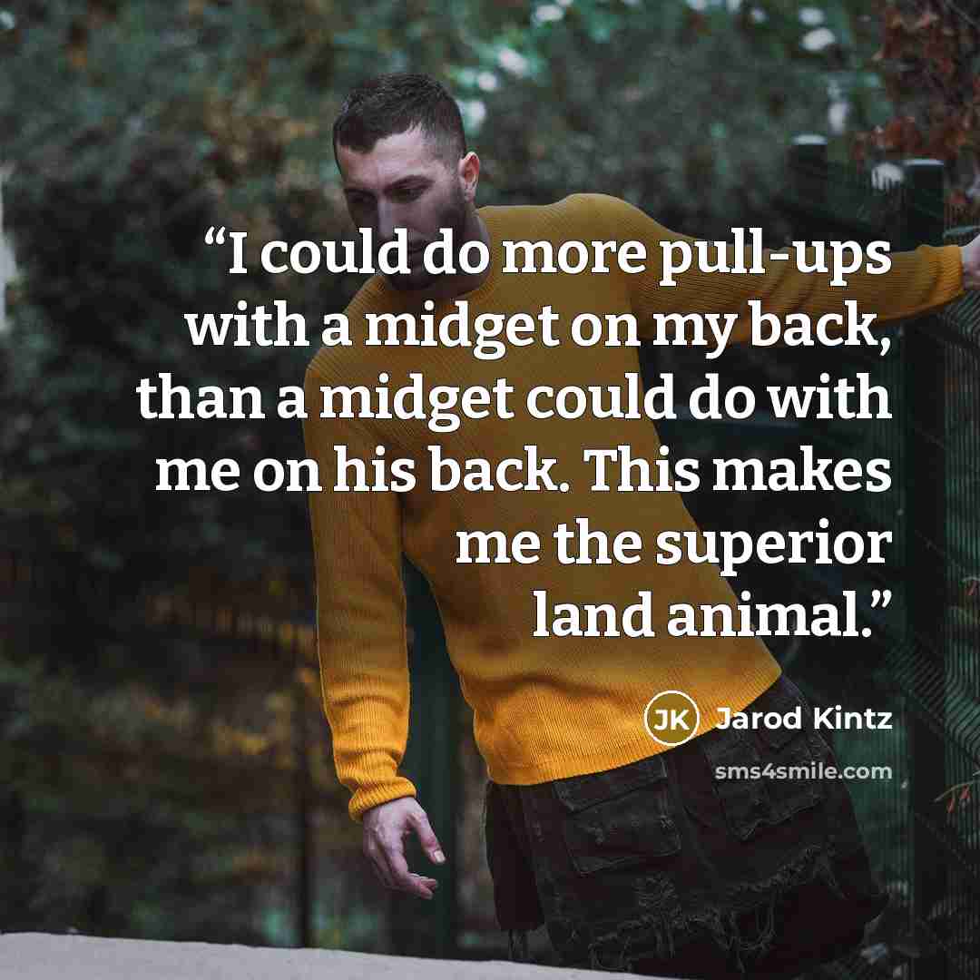 “I could do more pull-ups with a midget on my back, than a midget could do with me on his back. This makes me the superior land animal.” quote by Jarod Kintz