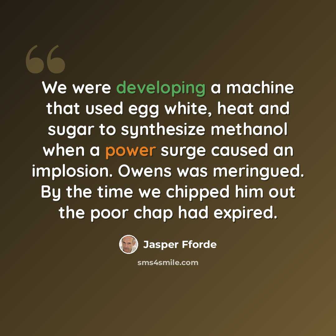 “We were developing a machine that used egg white, heat and sugar to synthesize methanol when a power surge caused an implosion. Owens was meringued. By the time we chipped him out the poor chap had expired.” quote by Jasper Fforde