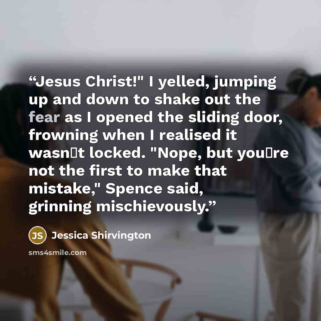 “Jesus Christ!" I yelled, jumping up and down to shake out the fear as I opened the sliding door, frowning when I realised it wasn‟t locked. "Nope, but you‟re not the first to make that mistake," Spence said, grinning mischievously.” quote by Jessica Shirvington