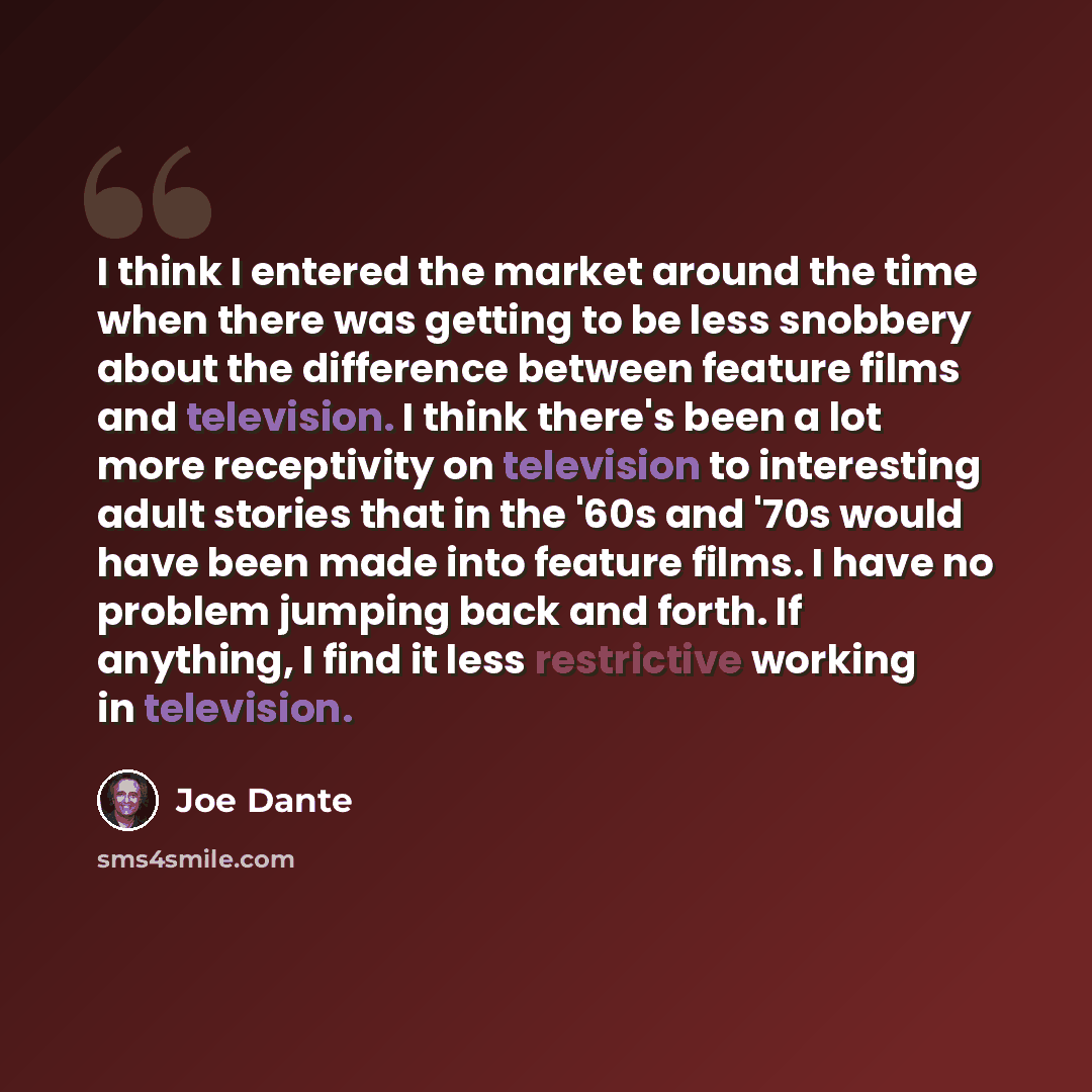 “I think I entered the market around the time when there was getting to be less snobbery about the difference between feature films and television. I think there's been a lot more receptivity on television to interesting adult stories that in the '60s and '70s would have been made into feature…” quote by Joe Dante