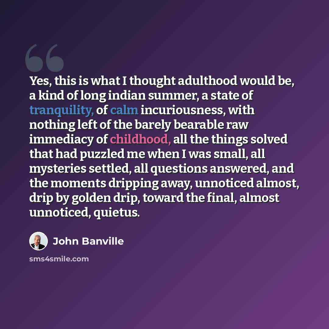 “Yes, this is what I thought adulthood would be, a kind of long indian summer, a state of tranquility, of calm incuriousness, with nothing left of the barely bearable raw immediacy of childhood, all the things solved that had puzzled me when I was small, all mysteries settled, all questions…” quote by John Banville