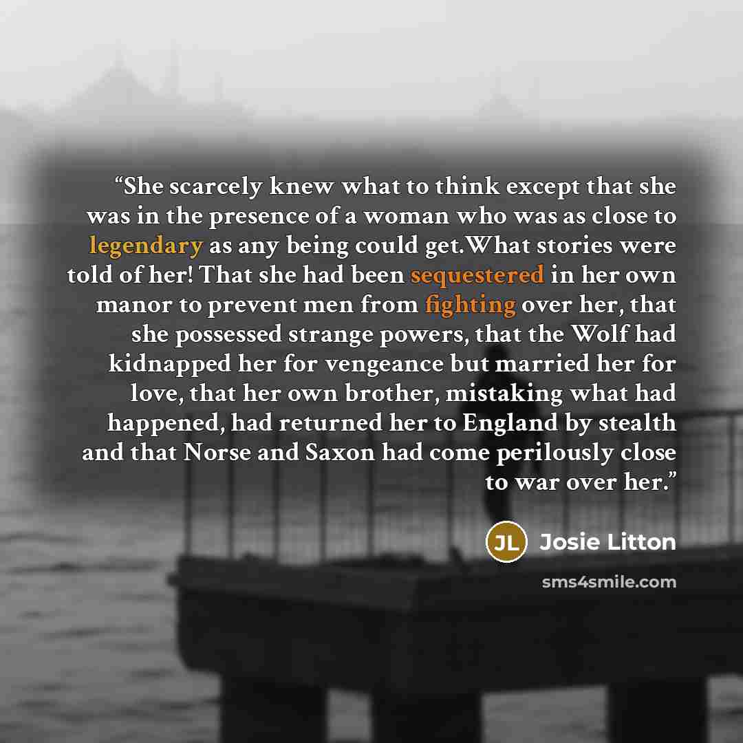“She scarcely knew what to think except that she was in the presence of a woman who was as close to legendary as any being could get.What stories were told of her! That she had been sequestered in her own manor to prevent men from fighting over her, that she possessed strange powers, that the Wolf…” quote by Josie Litton