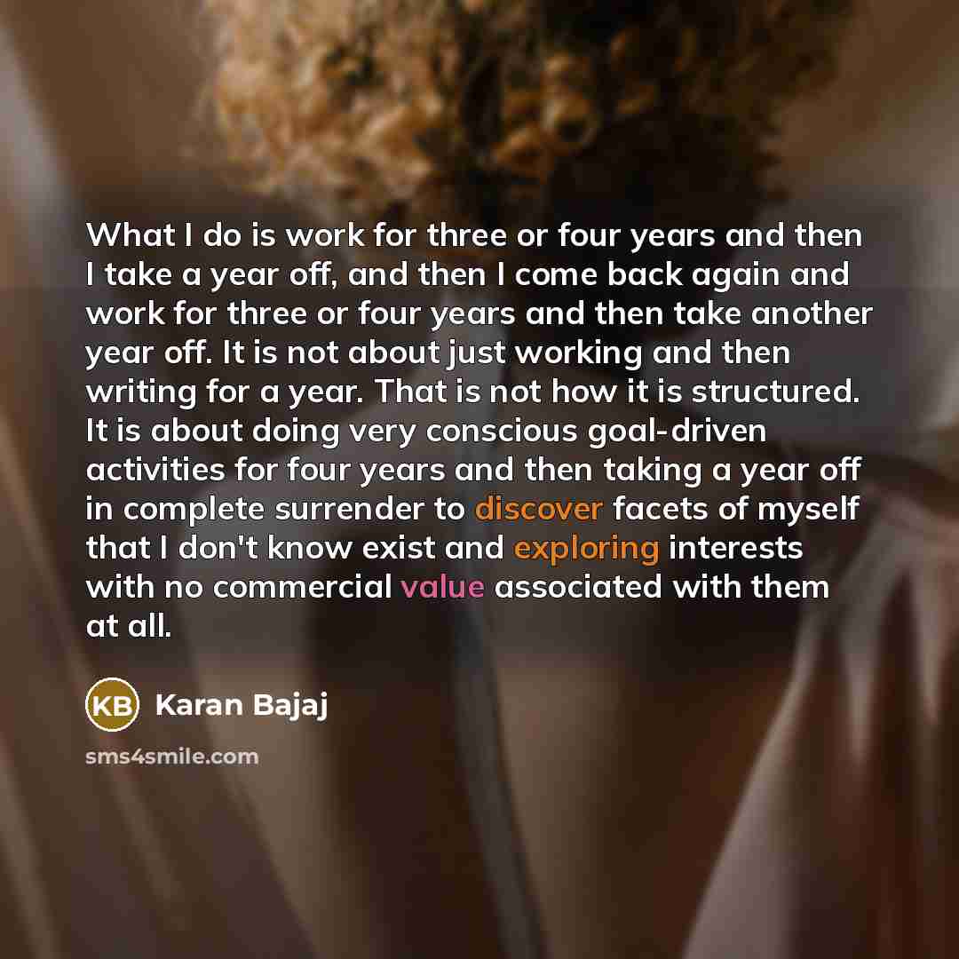 “What I do is work for three or four years and then I take a year off, and then I come back again and work for three or four years and then take another year off. It is not about just working and then writing for a year. That is not how it is structured. It is about doing very conscious goal-driven…” quote by Karan Bajaj