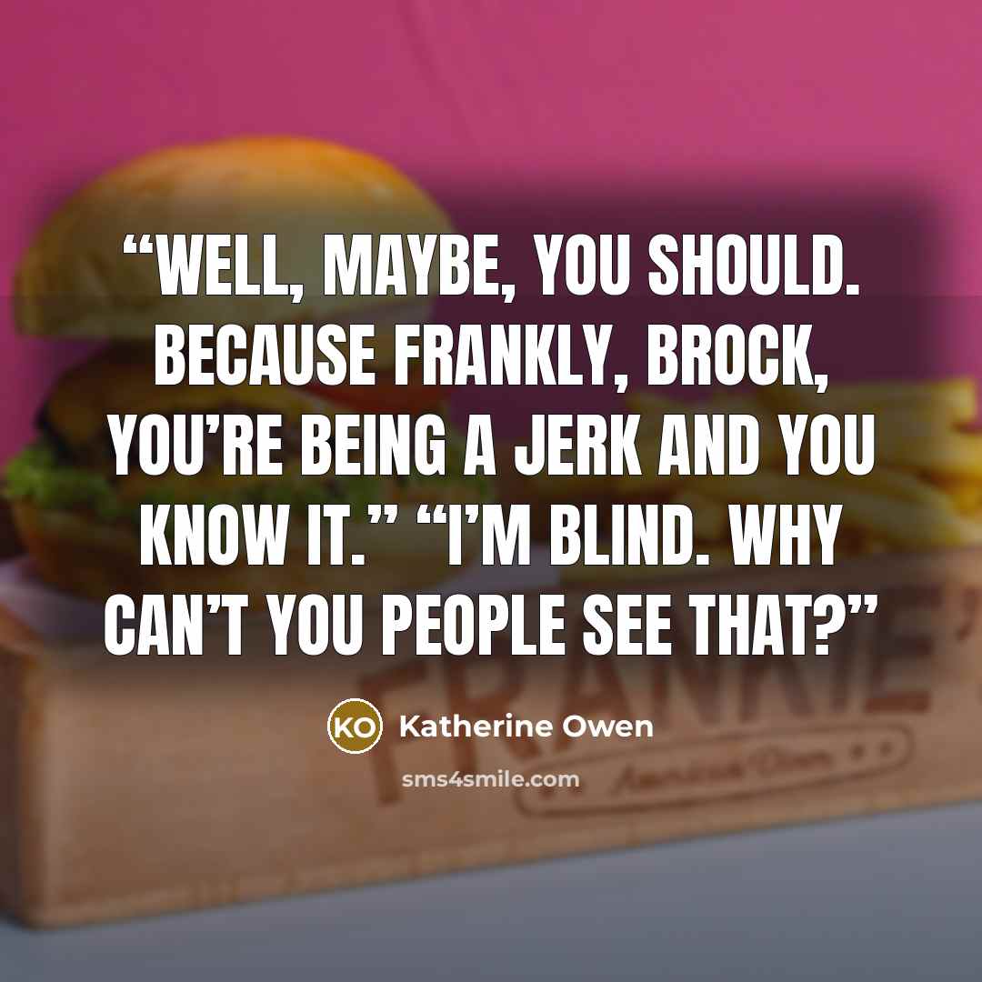 “Well, maybe, you should. Because frankly, Brock, you’re being a jerk and you know it.” “I’m blind. Why can’t you people see that?” quote by Katherine Owen