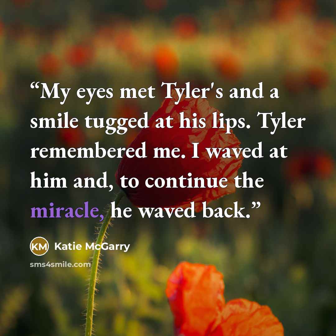 “My eyes met Tyler's and a smile tugged at his lips. Tyler remembered me. I waved at him and, to continue the miracle, he waved back.” quote by Katie McGarry