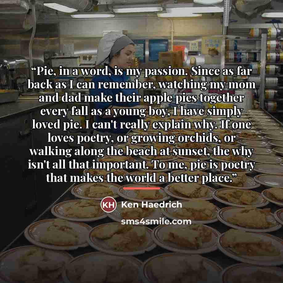 “Pie, in a word, is my passion. Since as far back as I can remember, watching my mom and dad make their apple pies together every fall as a young boy, I have simply loved pie. I can't really explain why. If one loves poetry, or growing orchids, or walking along the beach at sunset, the why isn't…” quote by Ken Haedrich