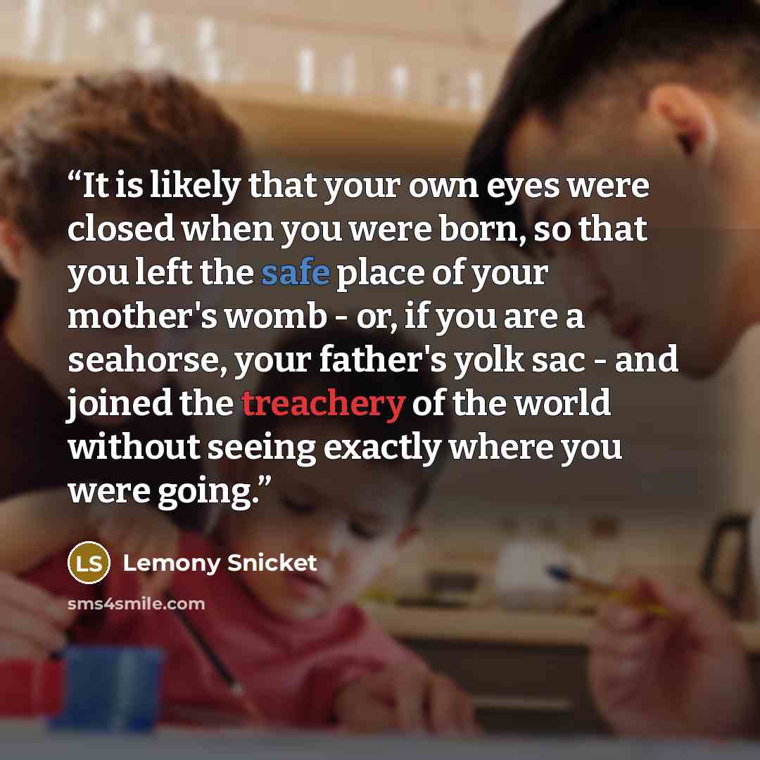 “It is likely that your own eyes were closed when you were born, so that you left the safe place of your mother's womb - or, if you are a seahorse, your father's yolk sac - and joined the treachery of the world without seeing exactly where you were going.” quote by Lemony Snicket