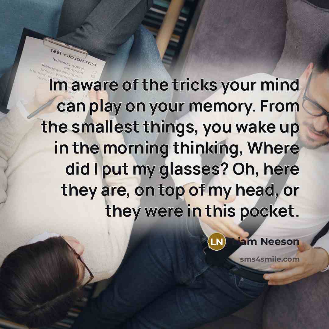 “Im aware of the tricks your mind can play on your memory. From the smallest things, you wake up in the morning thinking, Where did I put my glasses? Oh, here they are, on top of my head, or they were in this pocket.” quote by Liam Neeson