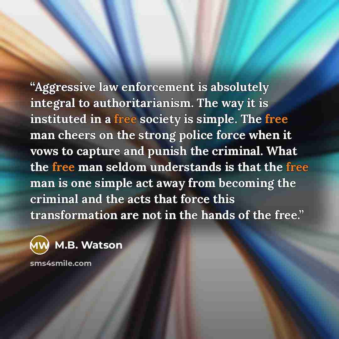 “Aggressive law enforcement is absolutely integral to authoritarianism. The way it is instituted in a free society is simple. The free man cheers on the strong police force when it vows to capture and punish the criminal. What the free man seldom understands is that the free man is one simple act…” quote by M.B. Watson