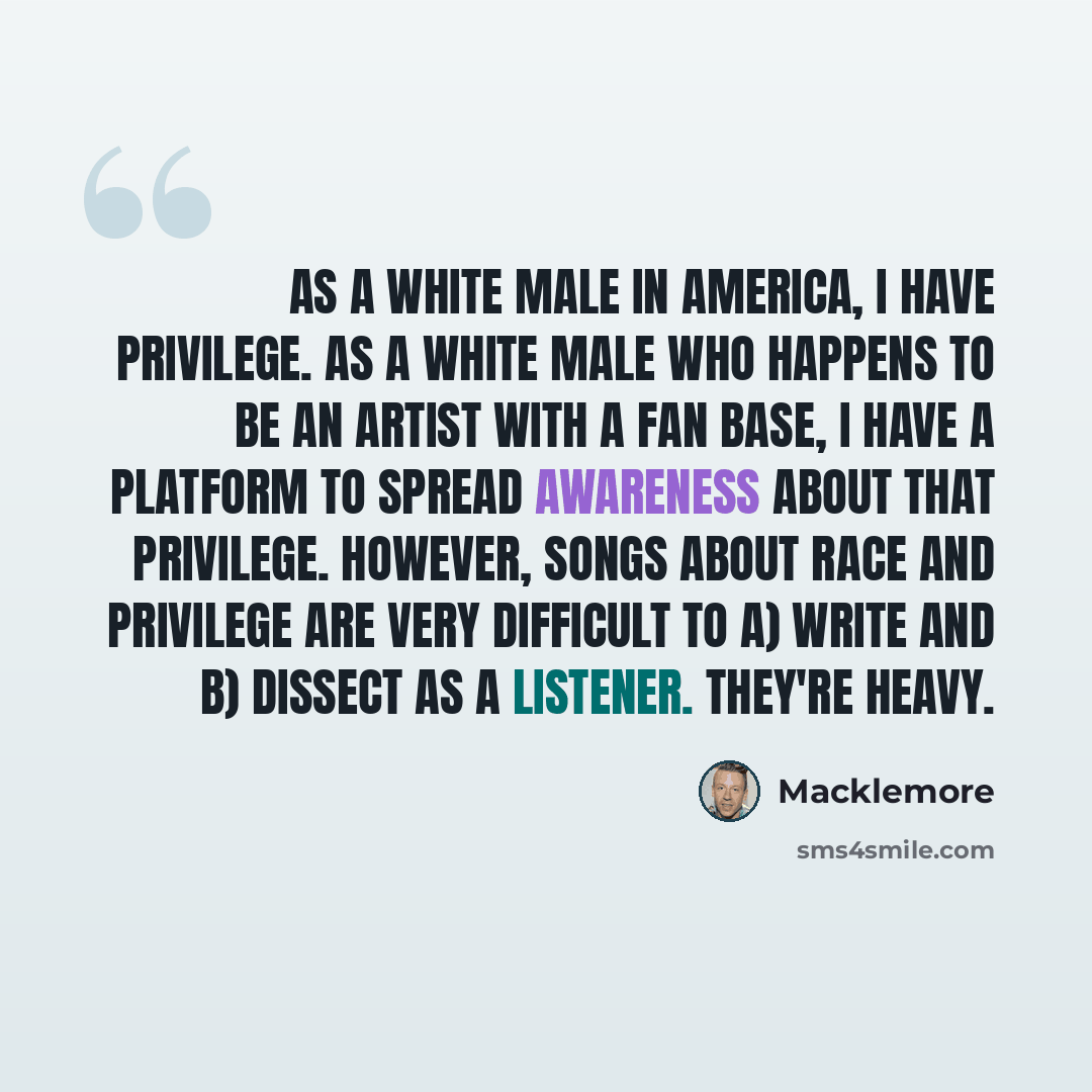 “As a white male in America, I have privilege. As a white male who happens to be an artist with a fan base, I have a platform to spread awareness about that privilege. However, songs about race and privilege are very difficult to A) write and B) dissect as a listener. They're heavy.” quote by Macklemore