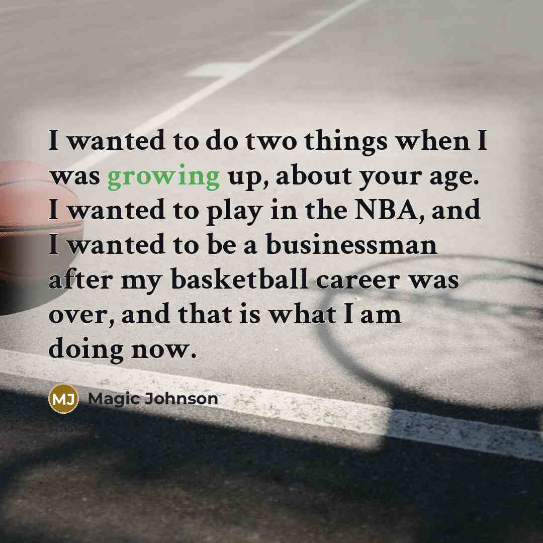“I wanted to do two things when I was growing up, about your age. I wanted to play in the NBA, and I wanted to be a businessman after my basketball career was over, and that is what I am doing now.” quote by Magic Johnson
