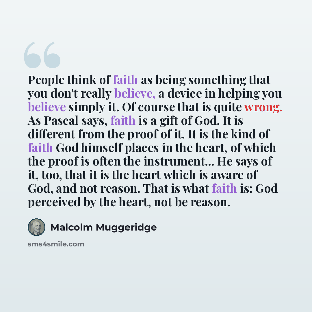 “People think of faith as being something that you don't really believe, a device in helping you believe simply it. Of course that is quite wrong. As Pascal says, faith is a gift of God. It is different from the proof of it. It is the kind of faith God himself places in the heart, of which the…” quote by Malcolm Muggeridge