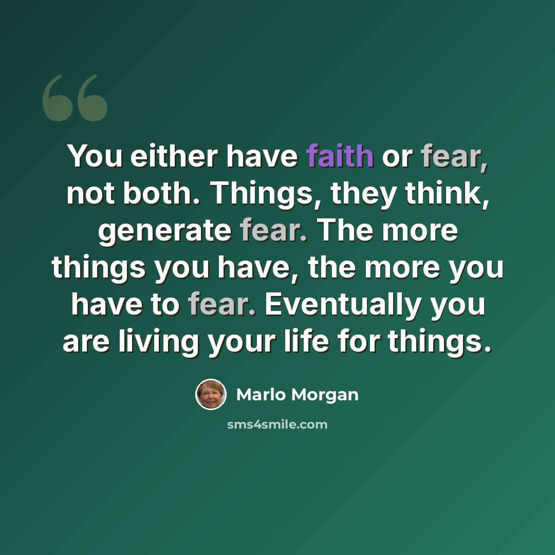 “You either have faith or fear, not both. Things, they think, generate fear. The more things you have, the more you have to fear. Eventually you are living your life for things.” quote by Marlo Morgan