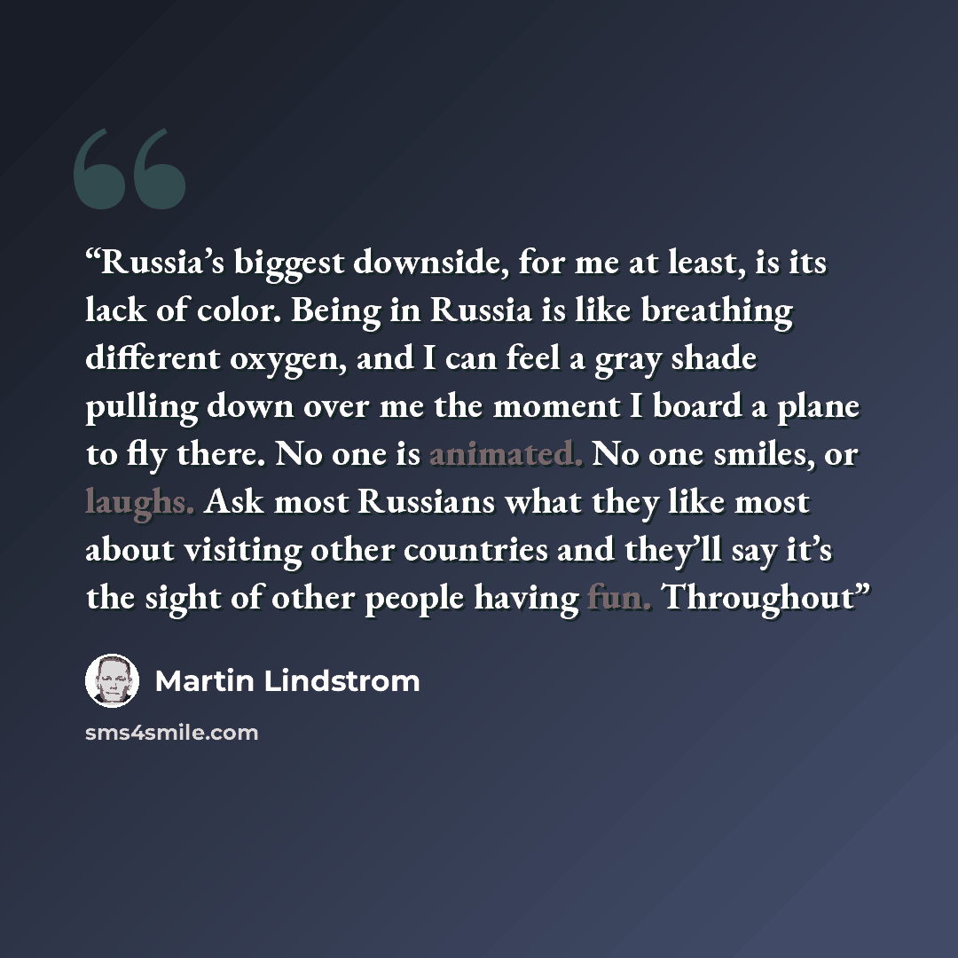 “Russia’s biggest downside, for me at least, is its lack of color. Being in Russia is like breathing different oxygen, and I can feel a gray shade pulling down over me the moment I board a plane to fly there. No one is animated. No one smiles, or laughs. Ask most Russians what they like most about…” quote by Martin Lindstrom