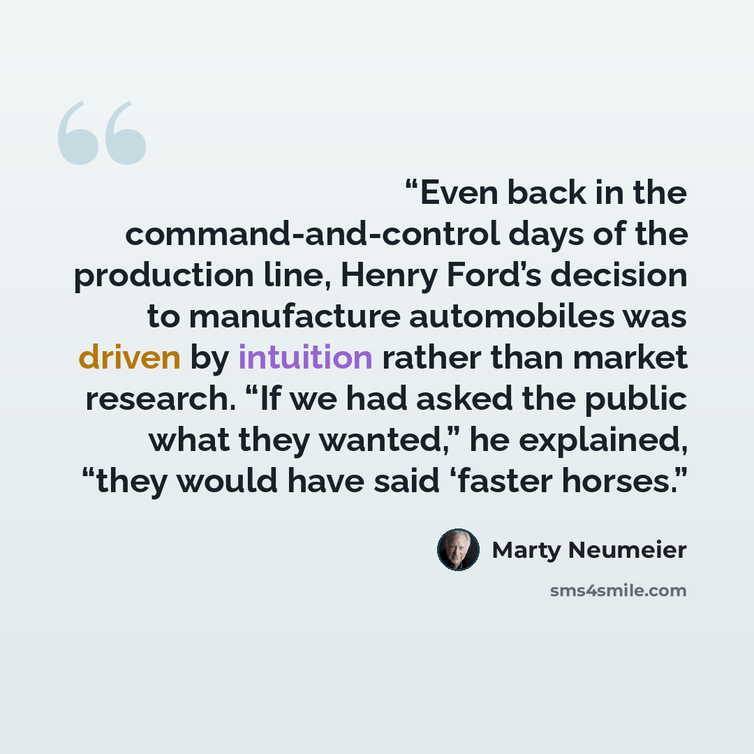 “Even back in the command-and-control days of the production line, Henry Ford’s decision to manufacture automobiles was driven by intuition rather than market research. “If we had asked the public what they wanted,” he explained, “they would have said ‘faster horses.” quote by Marty Neumeier