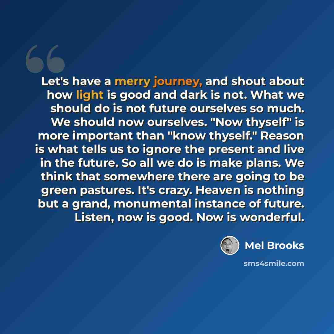 “Let's have a merry journey, and shout about how light is good and dark is not. What we should do is not future ourselves so much. We should now ourselves. "Now thyself" is more important than "know thyself." Reason is what tells us to ignore the present and live in the future. So all we do is make…” quote by Mel Brooks