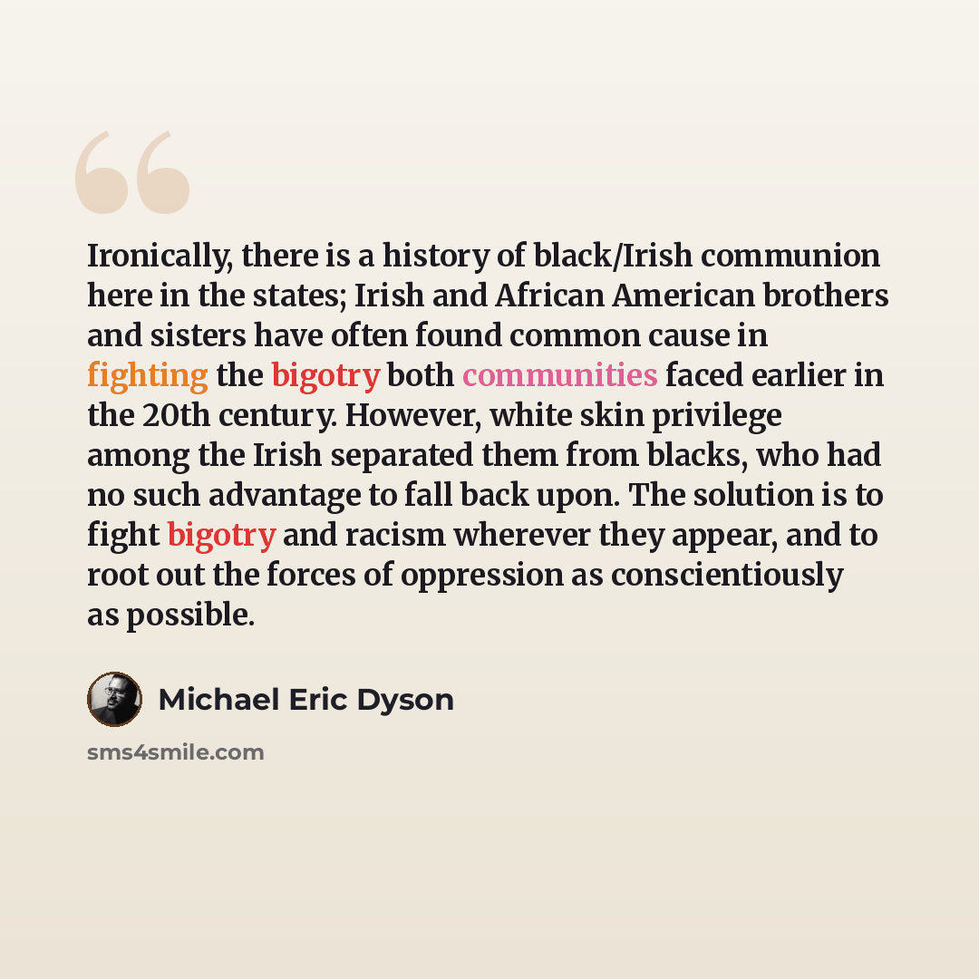 “Ironically, there is a history of black/Irish communion here in the states; Irish and African American brothers and sisters have often found common cause in fighting the bigotry both communities faced earlier in the 20th century. However, white skin privilege among the Irish separated them from…” quote by Michael Eric Dyson