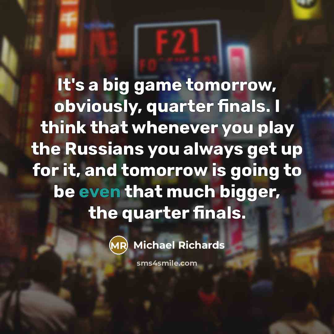“It's a big game tomorrow, obviously, quarter finals. I think that whenever you play the Russians you always get up for it, and tomorrow is going to be even that much bigger, the quarter finals.” quote by Michael Richards