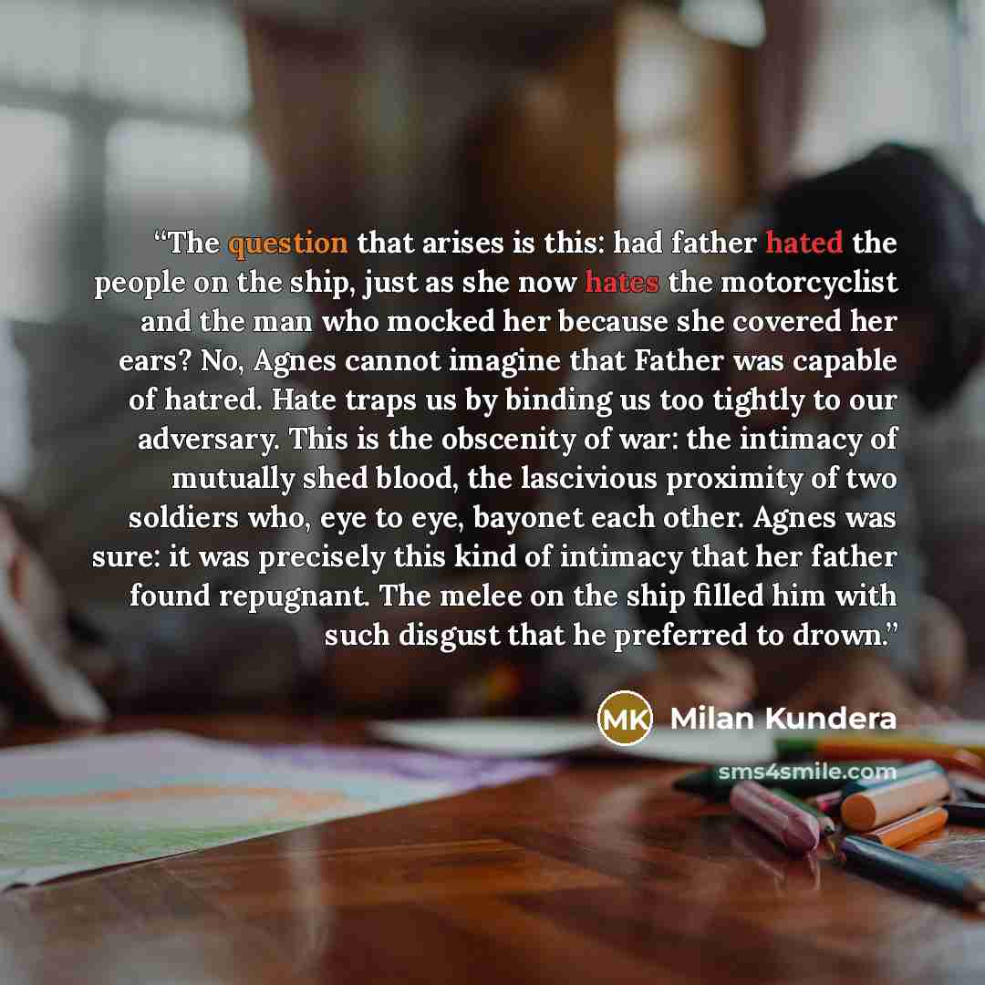 “The question that arises is this: had father hated the people on the ship, just as she now hates the motorcyclist and the man who mocked her because she covered her ears? No, Agnes cannot imagine that Father was capable of hatred. Hate traps us by binding us too tightly to our adversary. This is…” quote by Milan Kundera