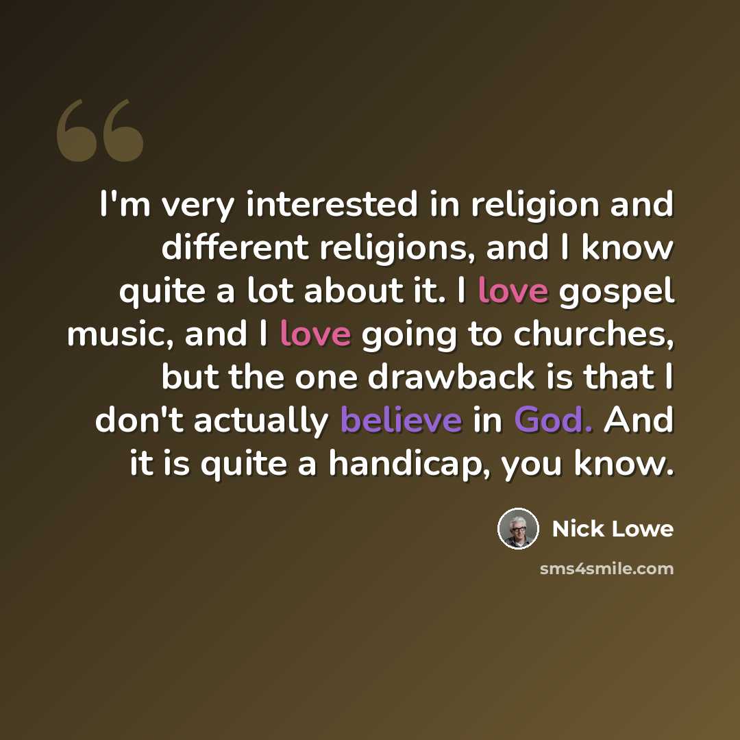 “I'm very interested in religion and different religions, and I know quite a lot about it. I love gospel music, and I love going to churches, but the one drawback is that I don't actually believe in God. And it is quite a handicap, you know.” quote by Nick Lowe