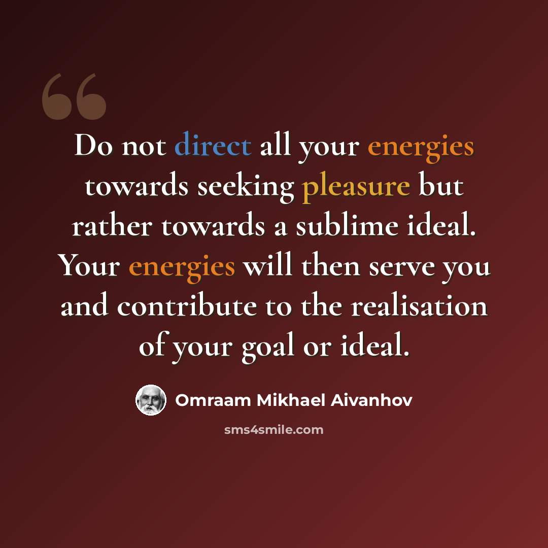 “Do not direct all your energies towards seeking pleasure but rather towards a sublime ideal. Your energies will then serve you and contribute to the realisation of your goal or ideal.” quote by Omraam Mikhael Aivanhov