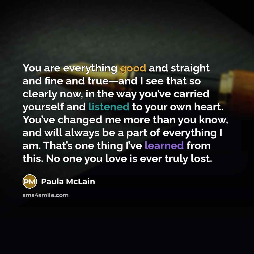 “You are everything good and straight and fine and true—and I see that so clearly now, in the way you’ve carried yourself and listened to your own heart. You’ve changed me more than you know, and will always be a part of everything I am. That’s one thing I’ve learned from this. No one you love is…” quote by Paula McLain