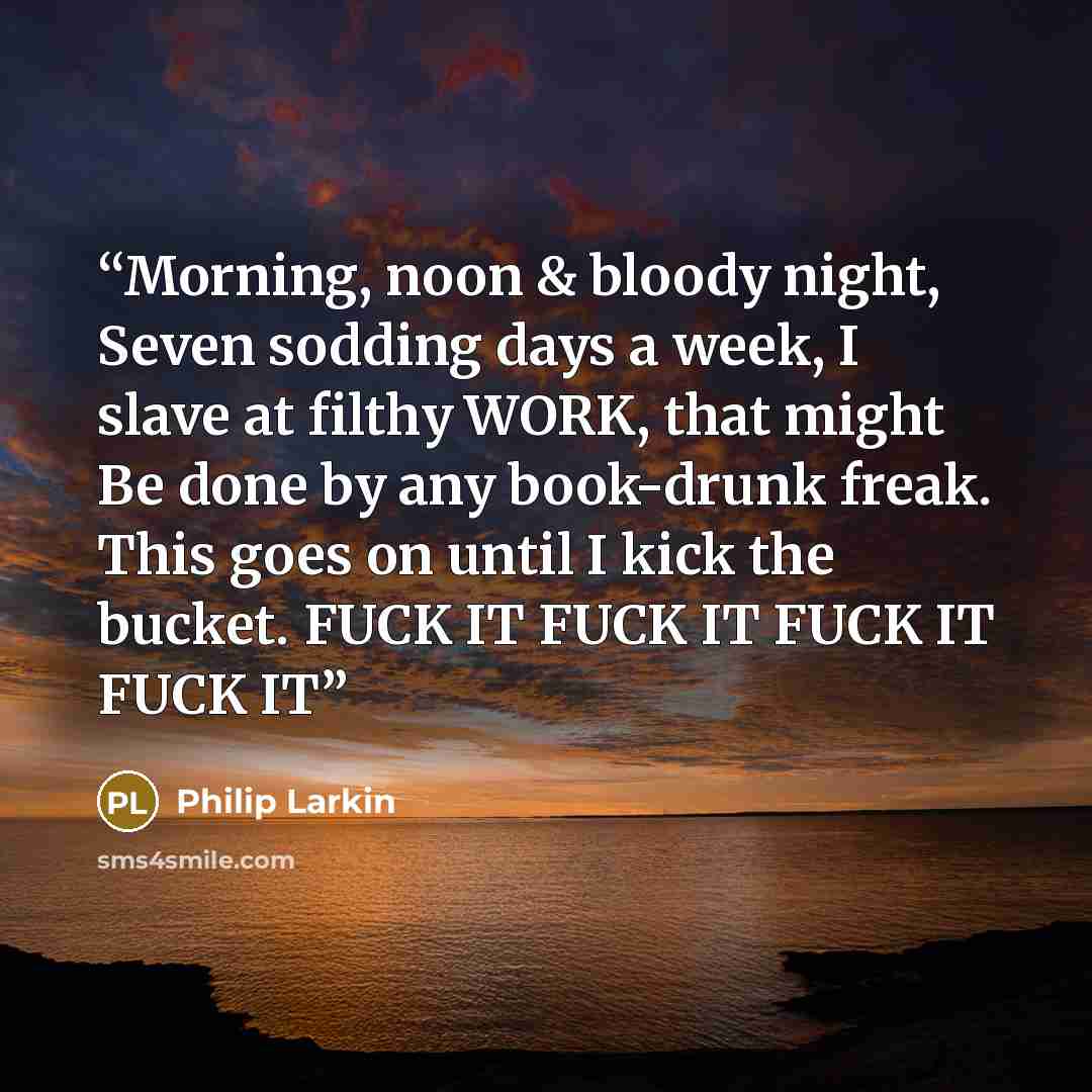 “Morning, noon & bloody night, Seven sodding days a week, I slave at filthy WORK, that might Be done by any book-drunk freak. This goes on until I kick the bucket. FUCK IT FUCK IT FUCK IT FUCK IT” quote by Philip Larkin