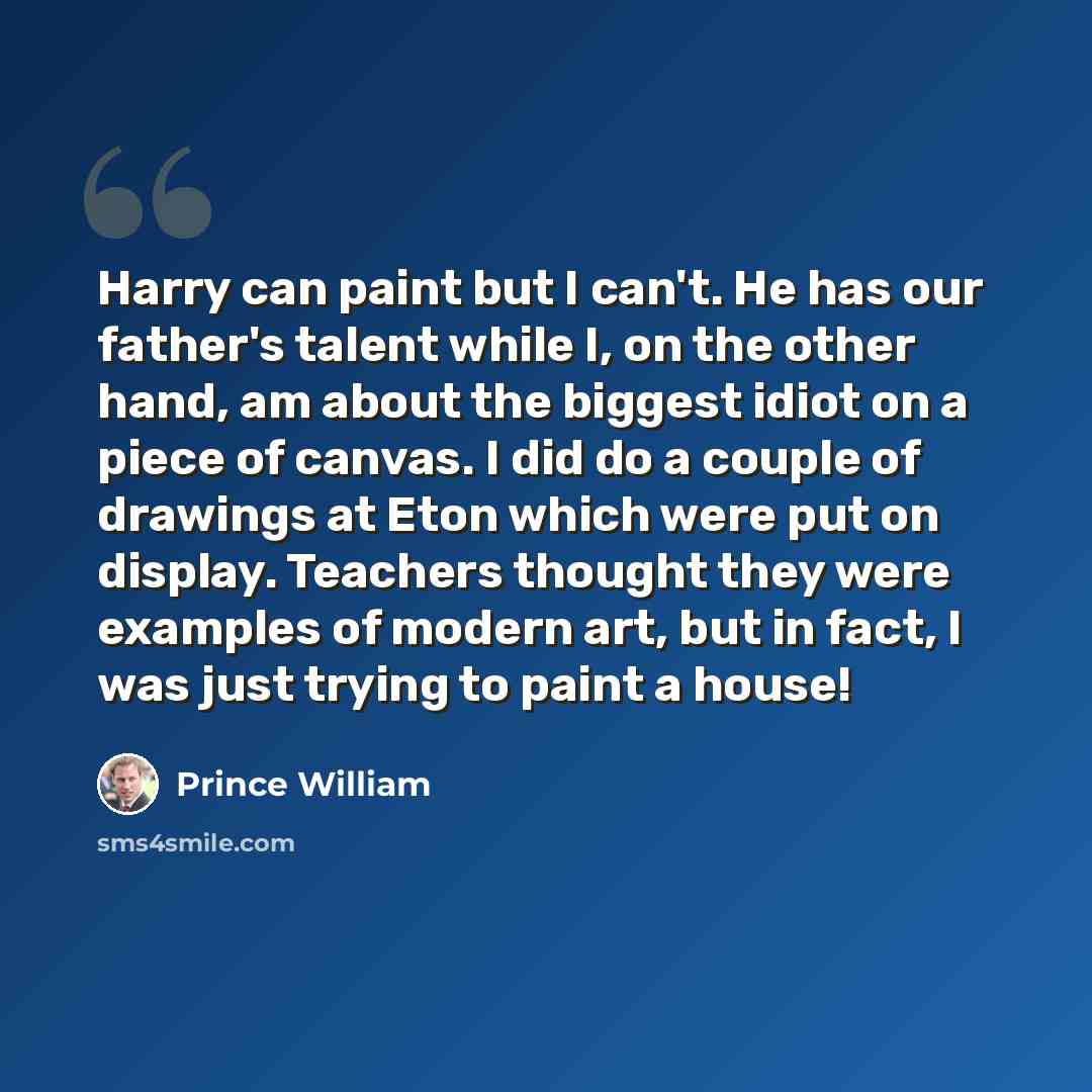 “Harry can paint but I can't. He has our father's talent while I, on the other hand, am about the biggest idiot on a piece of canvas. I did do a couple of drawings at Eton which were put on display. Teachers thought they were examples of modern art, but in fact, I was just trying to paint a house!” quote by Prince William
