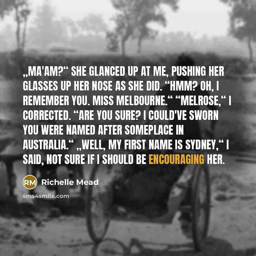 “„Ma'am?“ She glanced up at me, pushing her glasses up her nose as she did. “Hmm? Oh, I remember you. Miss Melbourne.“ “Melrose,“ I corrected. “Are you sure? I could've sworn you were named after someplace in Australia.“ „Well, my first name is Sydney,“ I said, not sure if I should be encouraging…” quote by Richelle Mead