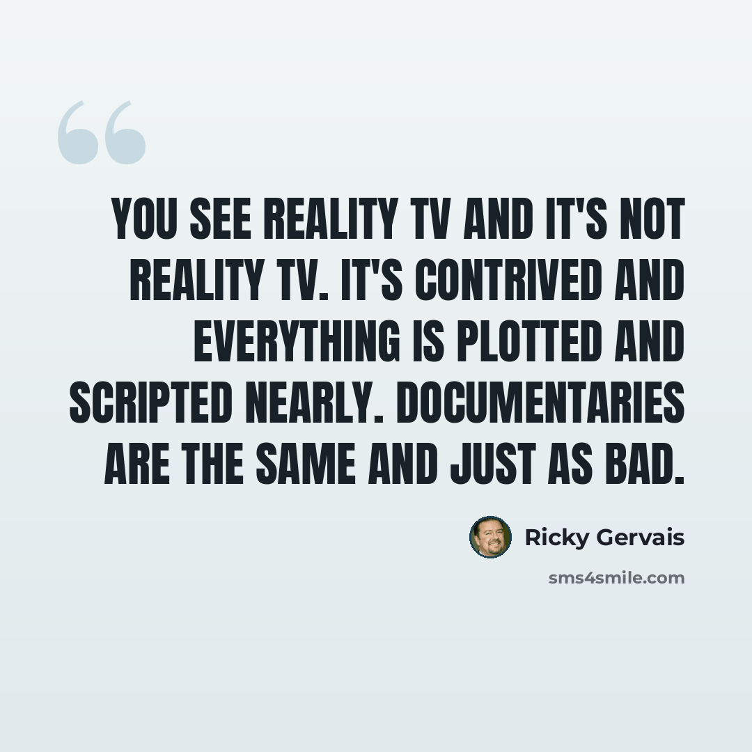 “You see reality TV and it's not reality TV. It's contrived and everything is plotted and scripted nearly. Documentaries are the same and just as bad.” quote by Ricky Gervais