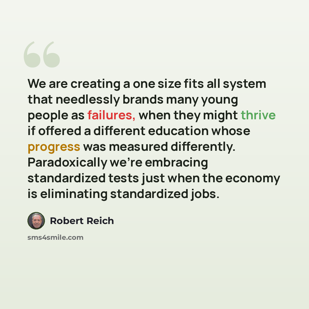 “We are creating a one size fits all system that needlessly brands many young people as failures, when they might thrive if offered a different education whose progress was measured differently. Paradoxically we're embracing standardized tests just when the economy is eliminating standardized jobs.” quote by Robert Reich