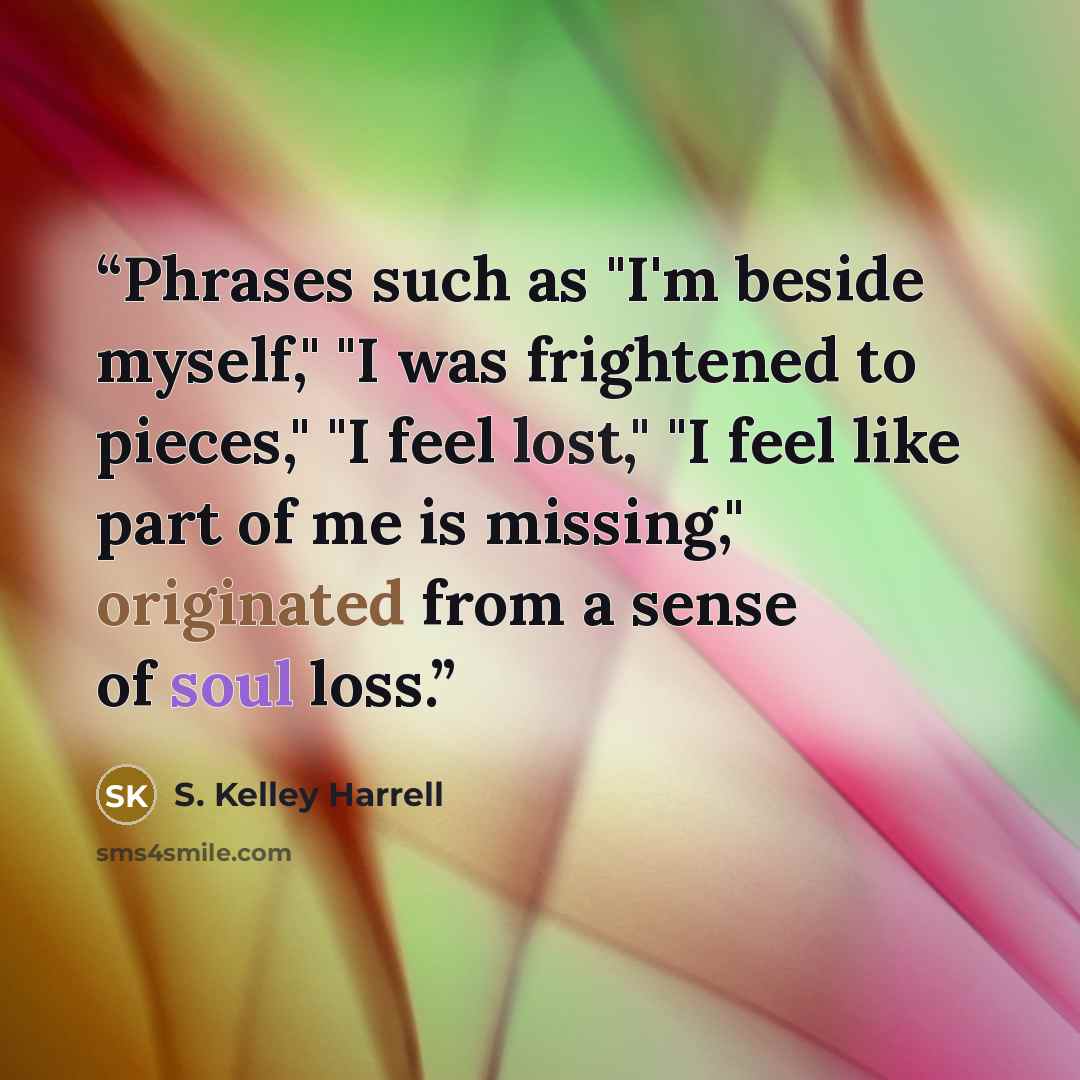 “Phrases such as "I'm beside myself," "I was frightened to pieces," "I feel lost," "I feel like part of me is missing," originated from a sense of soul loss.” quote by S. Kelley Harrell