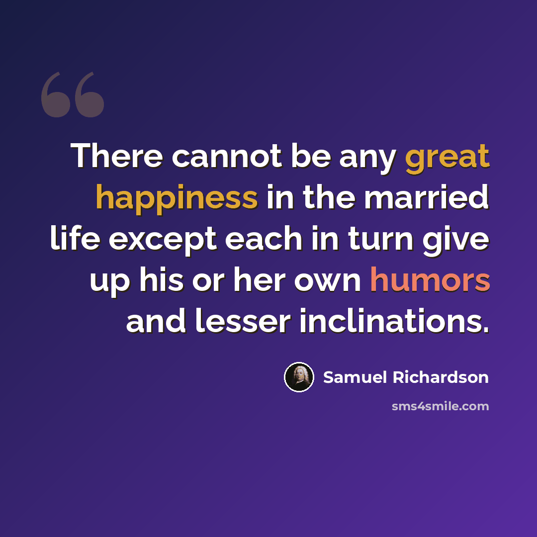 “There cannot be any great happiness in the married life except each in turn give up his or her own humors and lesser inclinations.” quote by Samuel Richardson