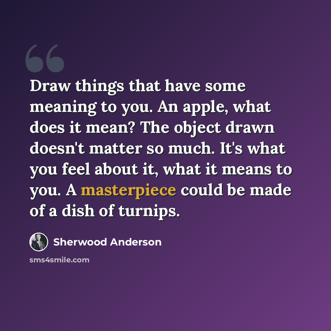 “Draw things that have some meaning to you. An apple, what does it mean? The object drawn doesn't matter so much. It's what you feel about it, what it means to you. A masterpiece could be made of a dish of turnips.” quote by Sherwood Anderson